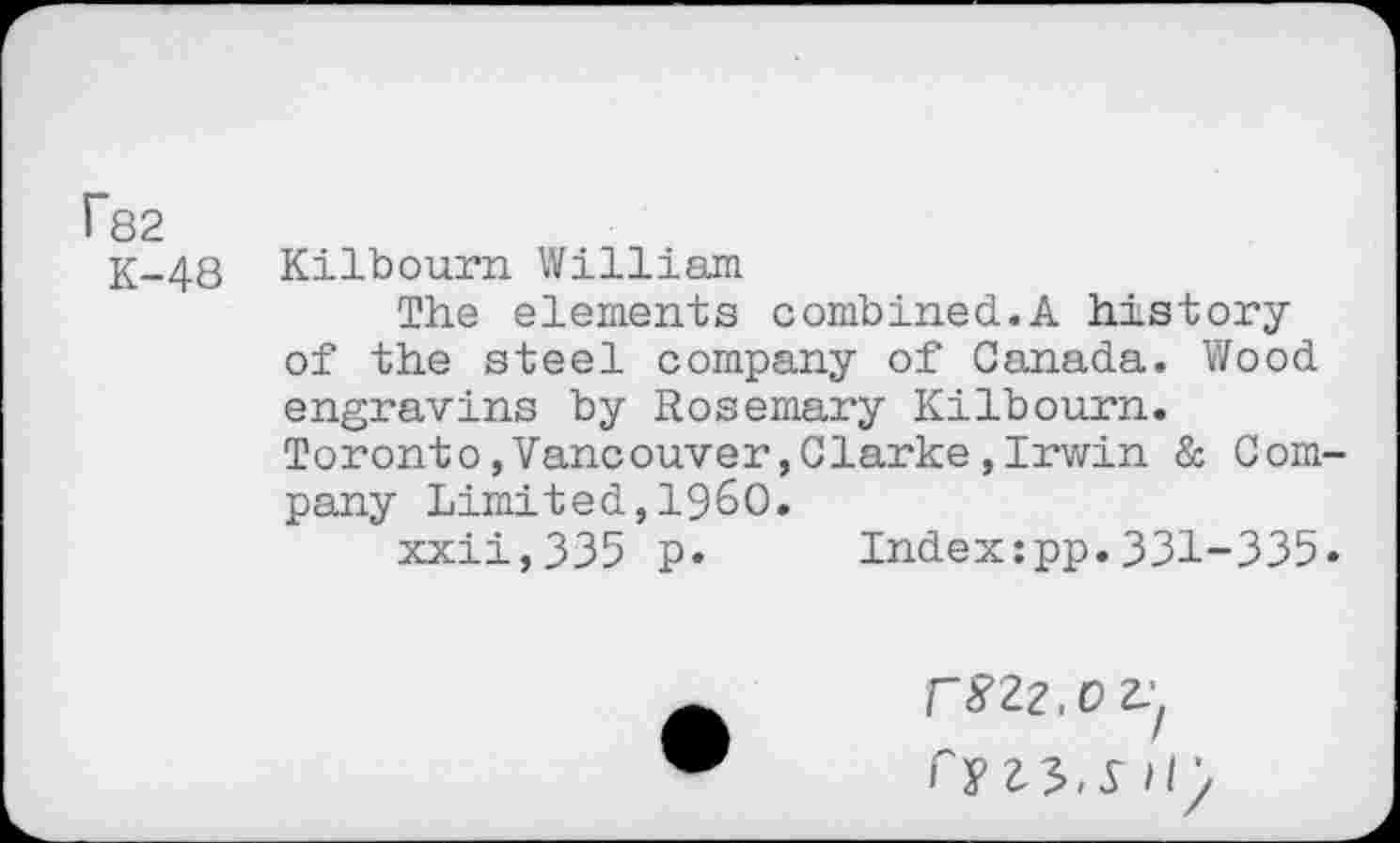 ﻿r82
K-48 Kilbourn William
The elements combined.A history of the steel company of Canada. Wood engravins by Rosemary Kilbourn. Toronto,Vancouver,Clarke,Irwin & Company Limited,I960.
xxii,335 p. Index:pp.331-335«
r8Z2.OZ:l f y 45-5 Hy